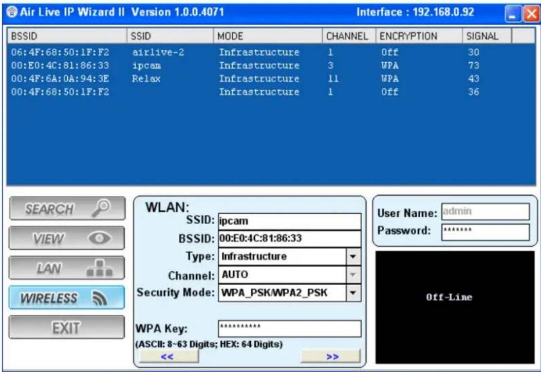 Air Live IP Wizard II Version 1.0.0.4071 Interface : 192.168.0.92 BSSID SSID MODE CHANNEL ENCRYPTION SIGNAL 06:4F:68:50:1F:F2 airlive-2 Infrastructure 1 Off 30 00:E0:4C:81:86:33 ipcam Infrastructure 3 WPA 73 00:4F:6A:0A:94:3E Relax Infrastructure 11 WPA 43 00:4F:68:50:1F:F2 Infrastructure 1 Off 36 WLAN: SSID: ipcam BSSID: 00:E0:4C:81:86:33 Type: Infrastructure Channel: AUTO Security Mode: WPA_PSK/WPA2_PSK WPA Key: ********** (ASCII: 8~63 Digits; HEX: 64 Digits) << >>