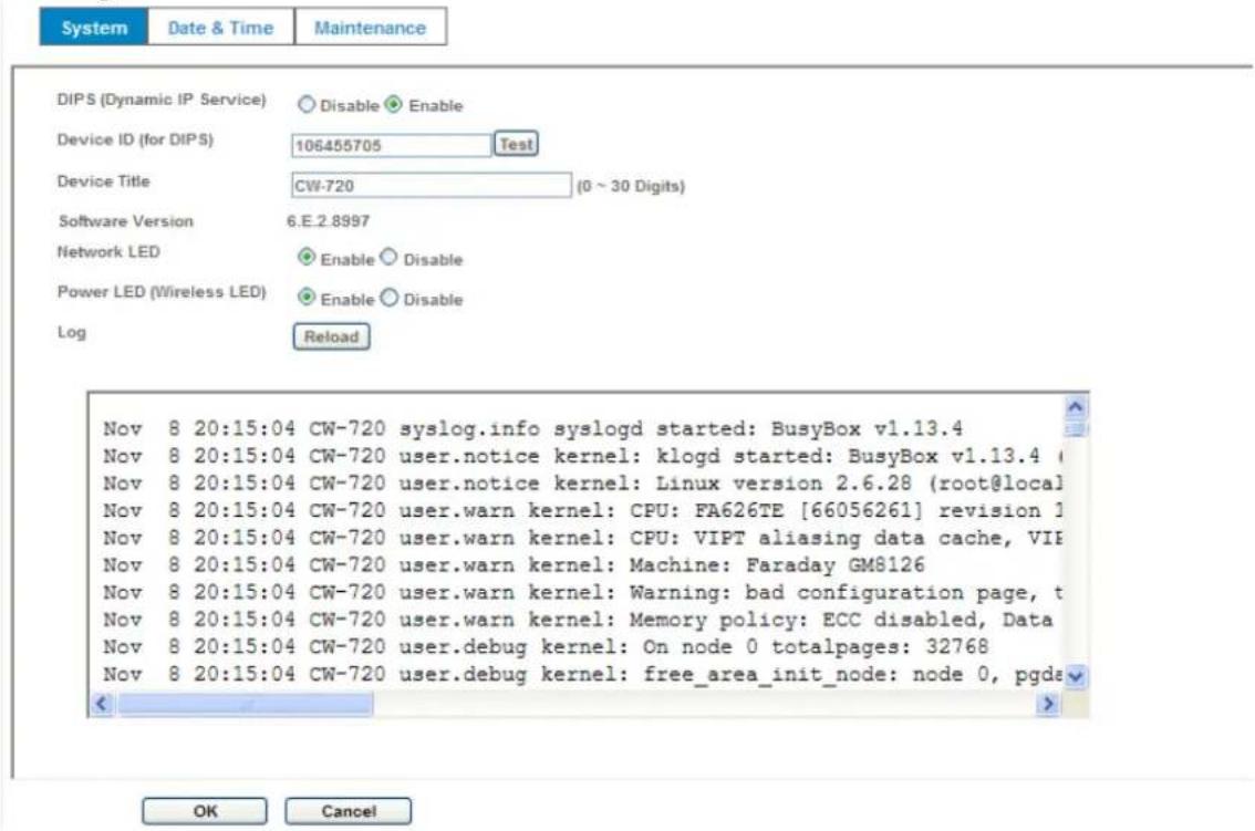 System Date & Time Maintenance DIPS (Dynamic IP Service) Disable Enable Device ID (for DIPS) 106455705 Test Device Title CW-720 (0 ~ 30 Digits) Software Version 6.E.2.8997 Network LED Enable Disable Power LED (Wireless LED) Enable Disable Log Reload Nov 8 20:15:04 CW-720 syslog.info syslogd started: BusyBox v1.13.4 Nov 8 20:15:04 CW-720 user.notice kernel: klogd started: BusyBox v1.13.4 Nov 8 20:15:04 CW-720 user.notice kernel: Linux version 2.6.28 (root@local) Nov 8 20:15:04 CW-720 user.warn kernel: CPU: FA626TE [66056261] revision 1 Nov 8 20:15:04 CW-720 user.warn kernel: CPU: VIPT aliasing data cache, VIP Nov 8 20:15:04 CW-720 user.warn kernel: Machine: Faraday GM8126 Nov 8 20:15:04 CW-720 user.warn kernel: Warning: bad configuration page, t Nov 8 20:15:04 CW-720 user.warn kernel: Memory policy: ECC disabled, Data Nov 8 20:15:04 CW-720 user.debug kernel: On node 0 totalpages: 32768 Nov 8 20:15:04 CW-720 user.debug kernel: free_area_init_node: node 0, pgds OK Cancel
