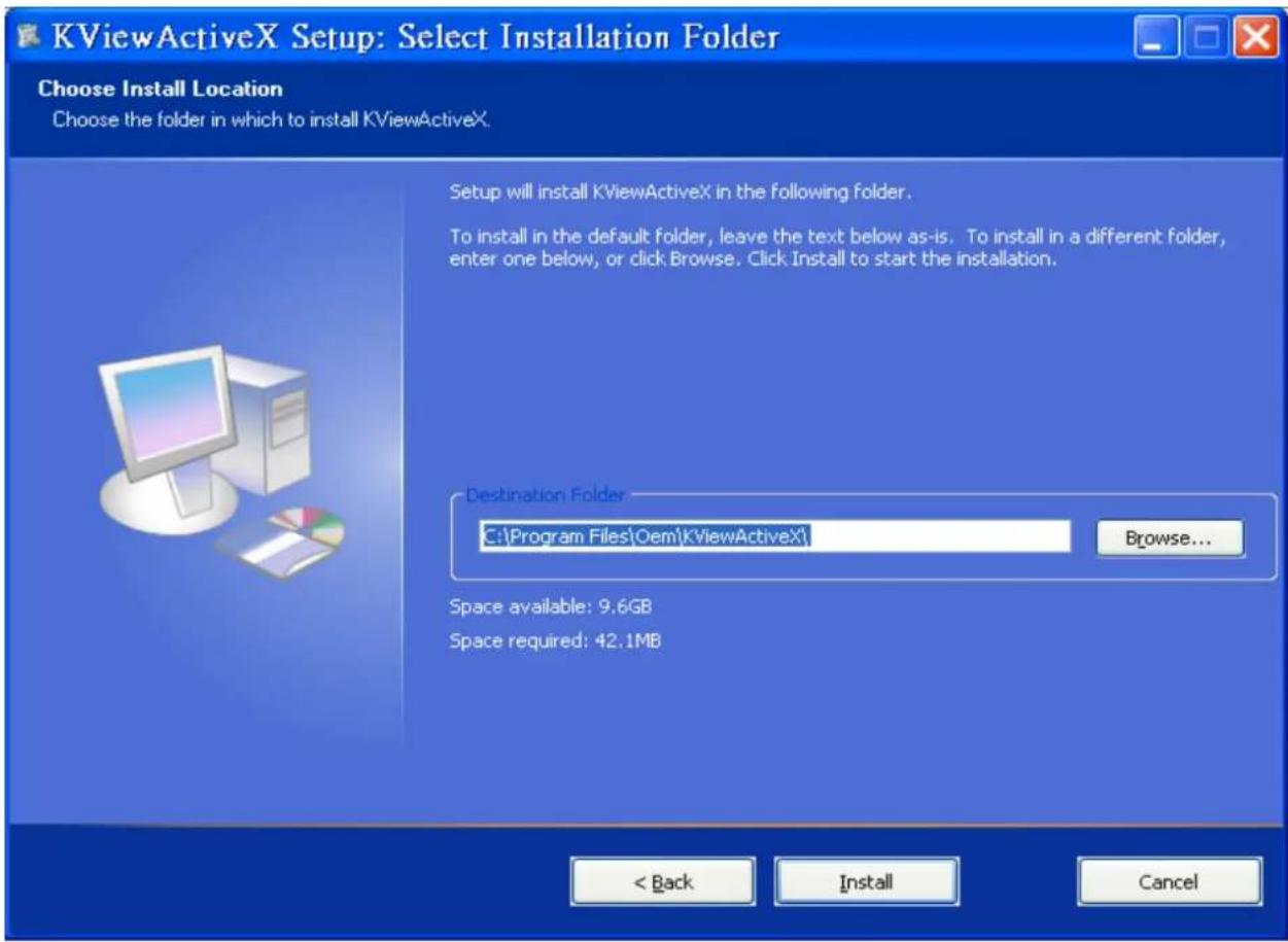 KViewActiveX Setup: Select Installation Folder Choose Install Location Choose the folder in which to install KViewActiveX. Setup will install KViewActiveX in the following folder. To install in the default folder, leave the text below as-is. To install in a different folder, enter one below, or click Browse. Click Install to start the installation. Destination Folder C:\Program Files\Oem\KViewActiveX\ Browse... Space available: 9.6GB Space required: 42.1MB < Back Install Cancel