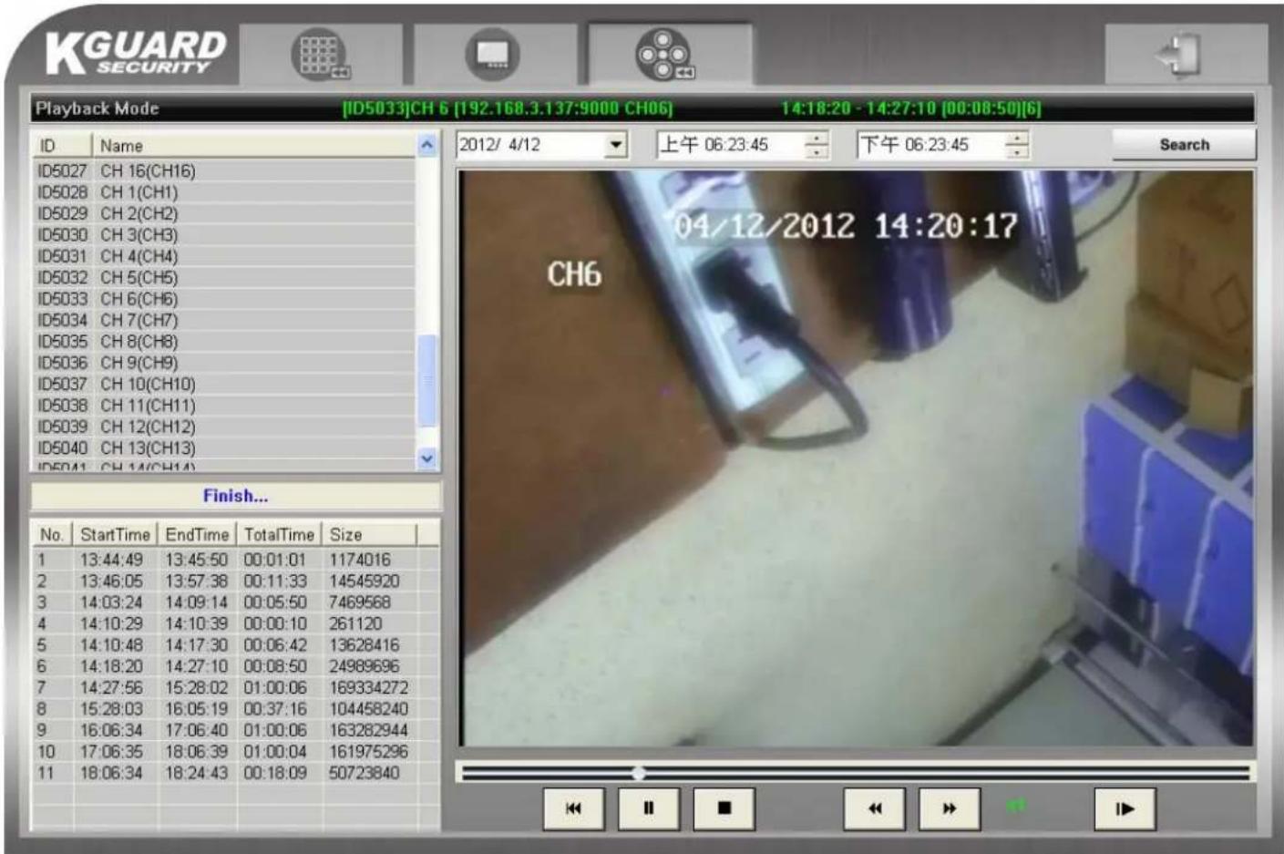 KGUARD SECURITY Playback Mode [ID5033]CH 6 [192.168.3.137:9000 CH06] 14:18:20 - 14:27:10 [00:08:50][6] ID Name 2012/ 4/12 上午 06:23:45 下午 06:23:45 Search ID5027 CH 16(CH16) ID5028 CH 1(CH1) ID5029 CH 2(CH2) ID5030 CH 3(CH3) ID5031 CH 4(CH4) ID5032 CH 5(CH5) ID5033 CH 6(CH6) ID5034 CH 7(CH7) ID5035 CH 8(CH8) ID5036 CH 9(CH9) ID5037 CH 10(CH10) ID5038 CH 11(CH11) ID5039 CH 12(CH12) ID5040 CH 13(CH13) ID5041 CH 14(CH14) Finish... No. StartTime EndTime TotalTime Size 1 13:44:49 13:45:50 00:01:01 1174016 2 13:46:05 13:57:38 00:11:33 14545920 3 14:03:24 14:09:14 00:05:50 7469568 4 14:10:29 14:10:39 00:00:10 261120 5 14:10:48 14:17:30 00:06:42 13628416 6 14:18:20 14:27:10 00:08:50 24989696 7 14:27:56 15:28:02 01:00:06 169334272 8 15:28:03 16:05:19 00:37:16 104458240 9 16:06:34 17:06:40 01:00:06 163282944 10 17:06:35 18:06:39 01:00:04 161975296 11 18:06:34 18:24:43 00:18:09 50723840