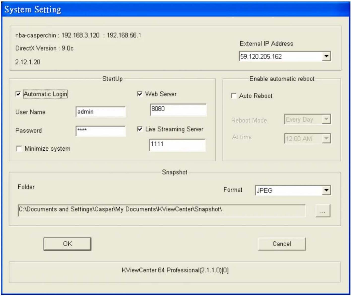 System Setting nba-casperchin : 192.168.3.120 : 192.168.56.1 DirectX Version : 9.0c 2.12.1.20 External IP Address 59.120.205.162 StartUp Automatic Login User Name admin Password **** Minimize system Web Server 8080 Live Streaming Server 1111 Enable automatic reboot Auto Reboot Reboot Mode Every Day At time 12:00 AM Snapshot Folder Format JPEG C:\Documents and Settings\Casper\My Documents\KViewCenter\Snapshot\ OK Cancel KViewCenter 64 Professional(2.1.1.0)[0]