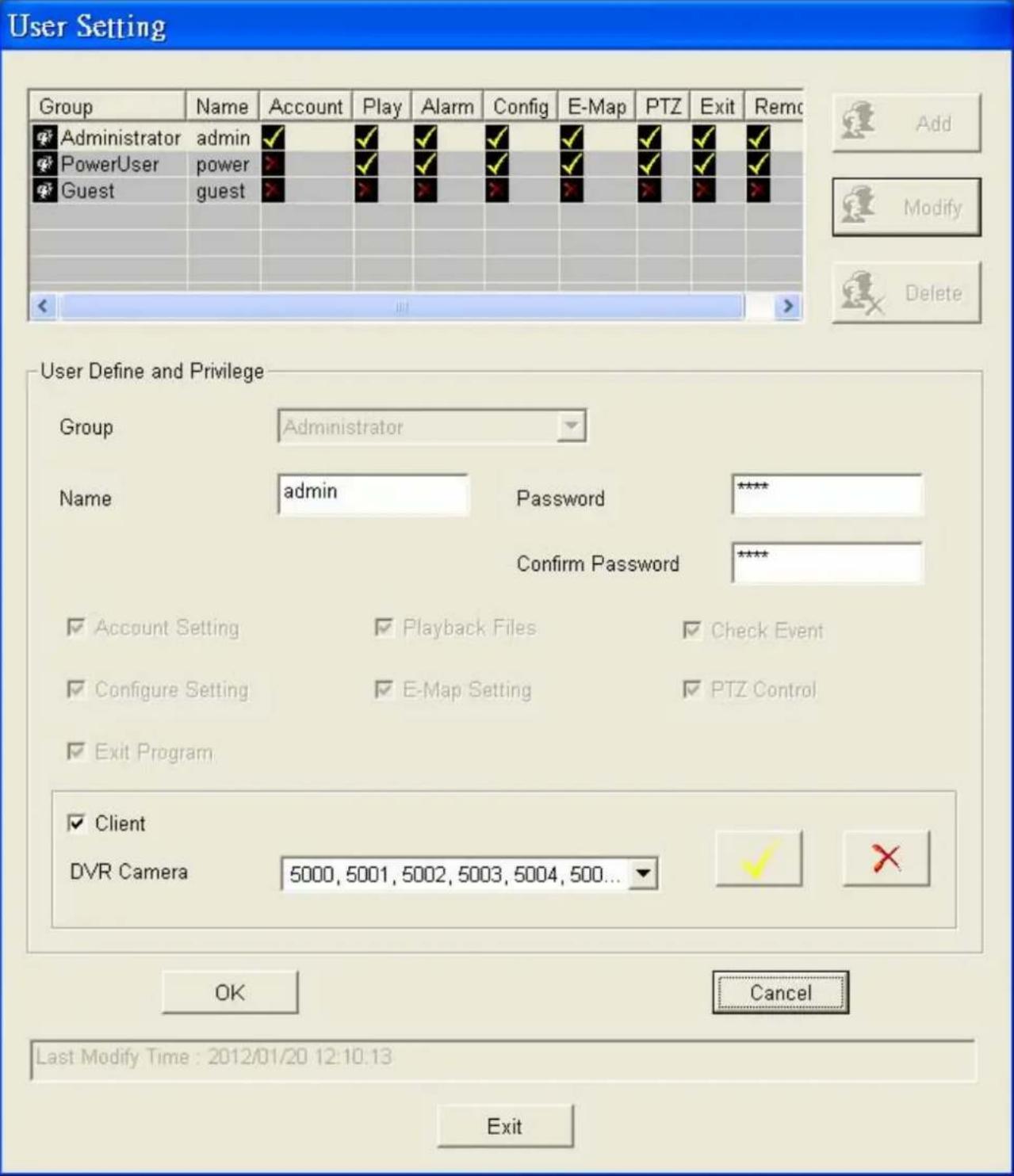 User Setting Group Name Account Play Alarm Config E-Map PTZ Exit Remc Administrator admin ✓ ✓ ✓ ✓ ✓ ✓ ✓ ✓ ✓ PowerUser power ✓ ✓ ✓ ✓ ✓ ✓ ✓ ✓ ✓ ✓ Guest guest ✓ ✓ ✓ ✓ ✓ ✓ ✓ ✓ Add Modify Delete User Define and Privilege Group Administrator Name adultspiPassword**** Confirm Password**** ✓ Account Setting ✓ Playback Files ✓ Check Event ✓ Configure Setting ✓ E-Map Setting ✓ PTZ Control ✓ Exit Program ✓ Client DVR Camera 5000, 5001, 5002, 5003, 5004, 500... OK Cancel Last Modify Time : 2012/01/20 12:10:13 Exit