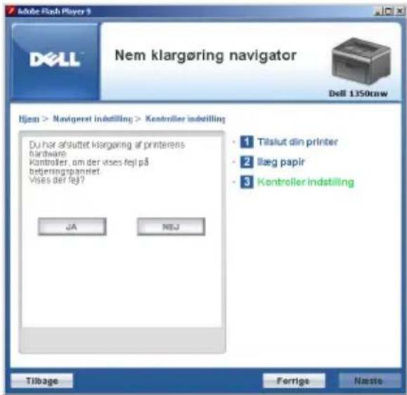 Adobe Flash Player 9 DELL Nem klargøring navigator Dell 1350cnw Ijess > Navigator indstilling > Konsroller indstilling Du har afsluttet klargøring af printerens hardware Kontroller, om der vises fejl på betgeringspanelet. Vises der fejl? JA NEU • 1 Tilslut din printer • 2 Iæg papir • 3 Kontroller indstilling Tilbage Forrige Naste
