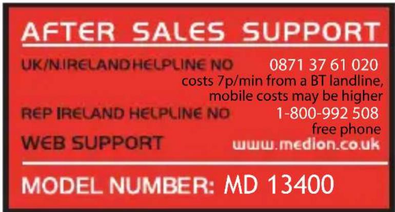 AFTER SALES SUPPORT UK/N.IRELAND HELPLINE NO 0871 37 61 020 costs 7p/min from a BT landline, mobile costs may be higher REP IRELAND HELPLINE NO 1-800-992 508 free phone WEB SUPPORT www.medion.co.uk MODEL NUMBER: MD 13400