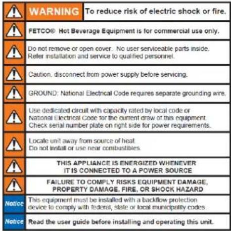 WARNING To reduce risk of electric shock or fire. FETCO® Hot Beverage Equipment is for commercial use only. Do not remove or open cover. No user serviceable parts inside. Refer installation and service to qualified personnel. Caution, disconnect from power supply before servicing. GROUND: National Electrical Code requires separate grounding wire. Use dedicated circuit with capacity rated by local code or National Electrical Code for the current draw of this equipment. Check serial number plate on right side for power requirements. Locale unit away from source of heat Do not install or use near combustibles. THIS APPLIANCE IS ENERGIZED WHENEVER IT IS CONNECTED TO A POWER SOURCE FAILURE TO COMPLY RISKS EQUIPMENT DAMAGE, PROPERTY DAMAGE, FIRE, OR SHOCK HAZARD Notice This equipment must be installed with a backflow protection device to comply with federal, state or local municipality codes. Notice Read the user guide before installing and operating this unit.