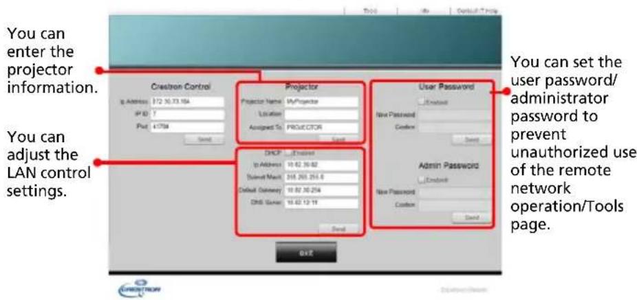 You can enter the projector information. You can adjust the LAN control settings. Crestron Control Projector Projector Name: MyProjector Location: Assigned To: Projector User Password Enable New Password Custom Admin Password Enable New Password Custom You can set the user password/ administrator password to prevent unauthorized use of the remote network operation/Tools page.
