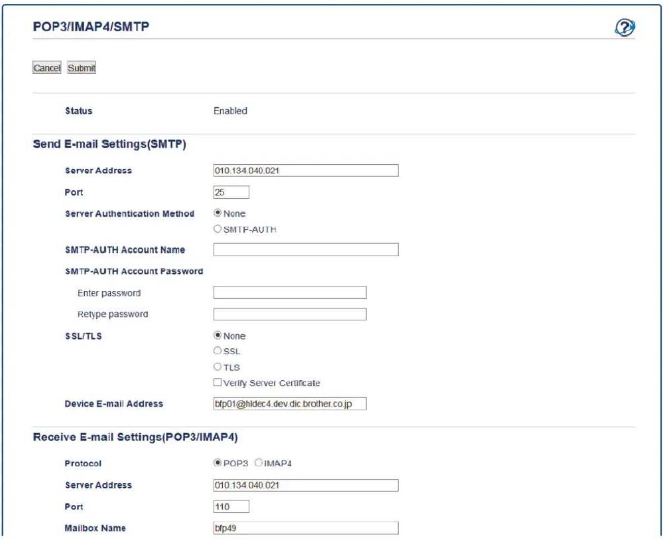 POP3/IMAP4/SMTP Cancel Submit Status Enabled Send E-mail Settings(SMTP) Server Address 010.134.040.021 Port 25 Server Authentication Method None ○ SMTP-AUTH SMTP-AUTH Account Name SMTP-AUTH Account Password Enter password Retype password SSL/TLS None ○ SSL ○ TLS □ Verify Server Certificate Device E-mail Address bfp01@hldec4.dev.dic.brother.co.jp Receive E-mail Settings(POP3/IMAP4) Protocol POP3 IMAP4 Server Address 010.134.040.021 Port 110 Mailbox Name bfp49