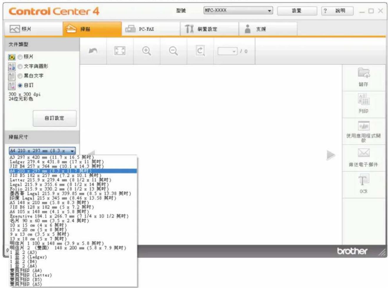 Control Center 4 型號 MFC-XXXX 設置 ? 說明 照片 掃描 PC-FAX 裝置設定 支援 文件類型 照片 文字與圖形 黑白文字 自訂 300 x 300 dpi 24位元彩色 自訂設定 掃描尺寸 A4 210 x 297 mm (8.3 x A3 297 x 420 mm (11.7 x 16.5 英吋) Ledger 279.4 x 431.8 mm (17 x 11 英吋) JIS B4 257 x 364 mm (10.1 x 14.3 英吋) A4 210 x 297 mm (8.3 x 11.7 英吋) JIS B5 182 x 257 mm (7.2 x 10.1 英吋) Letter 215.9 x 279.4 mm (8 1/2 x 11 英吋) Legal 215.9 x 355.6 mm (8 1/2 x 14 英吋) Folio 215.9 x 330.2 mm (8 1/2 x 13 英吋) 墨西哥 Legal 215.9 x 339.85 mm (8.5 x 13.38 英吋) 印度 Legal 215 x 345 mm (8.46 x 13.58 英吋) AS 148 x 210 mm (5.8 x 8.3 英吋) JIS B6 128 x 182 mm (5 x 7.2 英吋) A6 105 x 148 mm (4.1 x 5.8 英吋) Executive 184.1 x 266.7 mm (7 1/4 x 10 1/2 英吋) 名片 90 x 60 mm (3.5 x 2.4 英吋) 10 x 15 cm (4 x 6 英吋) 13 x 20 cm (5 x 8 英吋) 9 x 13 cm (3.5 x 5 英吋) 13 x 18 cm (5 x 7 英吋) 明信片 1 100 x 148 mm (3.9 x 5.8 英吋) 明信片 2 (雙面) 148 x 200 mm (5.8 x 7.9 英吋) 1 至 2 (A3) 1 至 2 (Ledger) 1 至 2 (B4) 1 至 2 (A4) 雙百列印 (A4) 雙百列印 (Letter) 雙百列印 (B5) 雙百列印 (A5) brother 儲存 列印 使用應用程式開 啟 傳送電子郵件 OCR