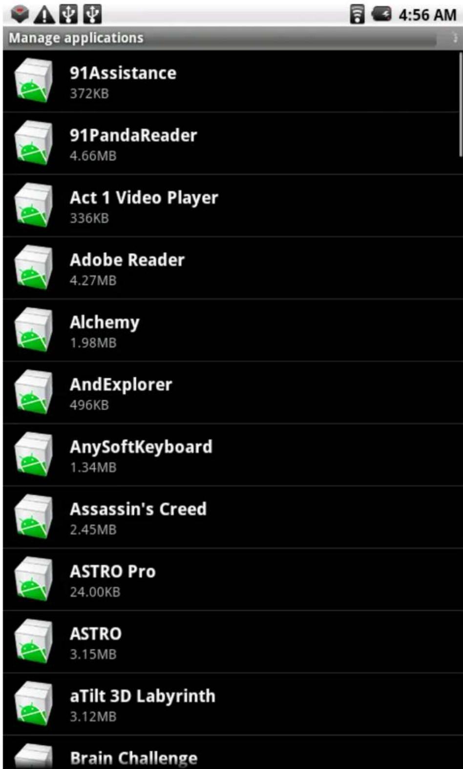 Manage applications 91 Assistance 372KB 91PandaReader 4.66MB Act 1 Video Player 336KB Adobe Reader 4.27MB Alchemy 1.98MB AndExplorer 496KB AnySoftKeyboard 1.34MB Assassin's Creed 2.45MB ASTRO Pro 24.00KB ASTRO 3.15MB aTilt 3D Labyrinth 3.12MB Brain Challenge