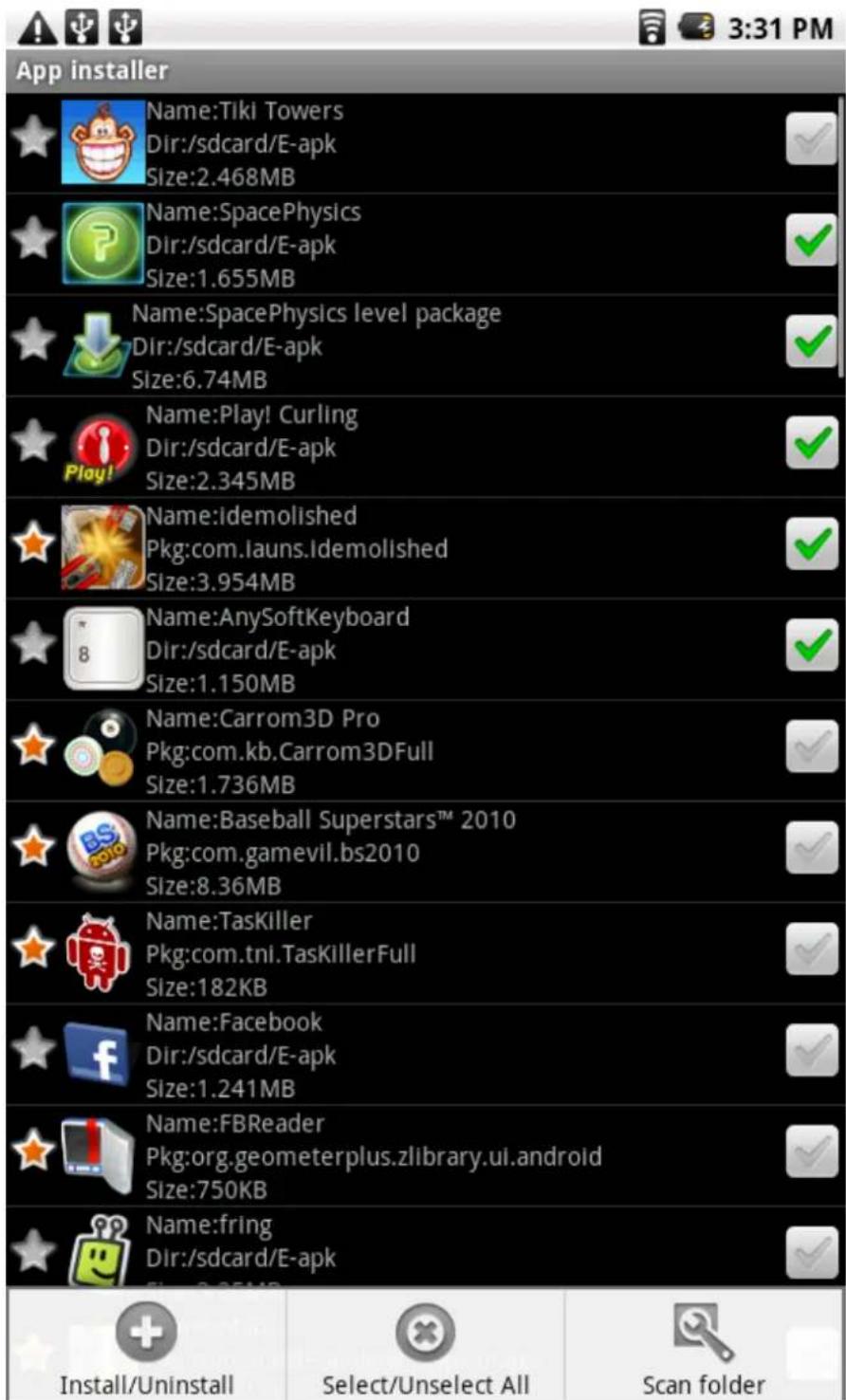 App installer Name:Tiki Towers Dir:/sdcard/E-apk Size:2.468MB Name:SpacePhysics Dir:/sdcard/E-apk Size:1.655MB Name:SpacePhysics level package Dir:/sdcard/E-apk Size:6.74MB Name:Play! Curling Dir:/sdcard/E-apk Size:2.345MB Name:idemolished Pkg:com.launs.Idemolished Size:3.954MB Name:AnySoftKeyboard Dir:/sdcard/E-apk Size:1.150MB Name:Carrom3D Pro Pkg:com.kb.Carrom3DFull Size:1.736MB Name:Baseball Superstars™ 2010 Pkg:com.gamevil.bs2010 Size:8.36MB Name:TasKiller Pkg:com.tni.TasKillerFull Size:182KB Name:Facebook Dir:/sdcard/E-apk Size:1.241MB Name:FBReader Pkg:org.geometerplus.zlibrary.ui.android Size:750KB Name:fring Dir:/sdcard/E-apk Install/Uninstall Select/Unselect All Scan folder