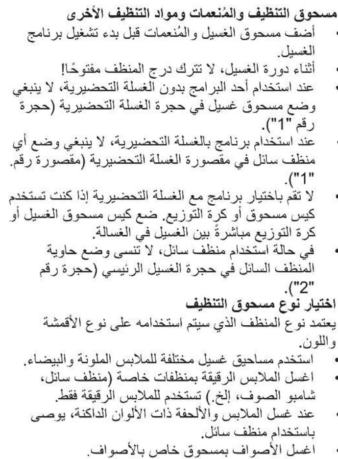مسحوق التنظيف والمُنعمات ومOUAD DENТЫФИF الأخري أ sulfف مسحوق الغسيل والُنعمات قبل بدء تشغيل بر نامج الغسيل. أثناء دورة الغسيل، لا تترك درج المنظف مفتوحًا! عند استخدام أحد البرامج بدون الغ sulة التضييرية، لا ينبغي وضع مسحوق غسيل في حجرة الغ sulة التضييرية (حجرة رقم "1"). عند استخدام بر نامج بالغ sulة التضييرية، لا ينبغي وضع أي منظف سائل في مقصورة الغ sulة التضييرية (مقصورة رقم. "1" لا تقم باختيار بر نامج مع الغ sulة التضييرية إذا كنت تستخدم كس مسحوق أو كرة التوزيع. ضع كيس مسحوق الغسيل أو كرة التوزيع مباشرة بين الغسيل في الغسالة. في حالة استخدام منظف سائل، لا تنسي وضع حاوية المنظف السائل في حجرة الغسيل Rajنيسي (حجرة رقم "2" -acختيار نوع مسحوق DENТЫФИ يعتمد نوع المنظف الذي سítم استخدامه على نوع الأقمشة واللون. استخدام مساحيق غسيل مختلفة للملابس الملونة والبيضاء. اغسل الملاابس الرقبقة بمنظفات خاصة (منظف سائل, شامبو الصوف، إ exchanging) weekend للملابس الرقبقة فقط. عند غصل الملاابس والألفقة ذات الألوان الداكنة، يوصى باستخدام منظف سائل. اغسل الأصواف بمسحوق خاص بالأصواف.