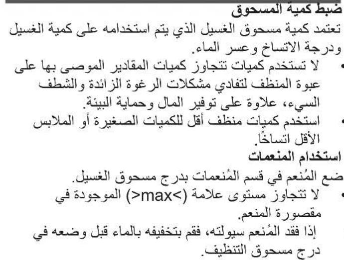 ضبط كمية المسحوق تعتمد كمية مسحوق الغسيل الذي يتم استخدامه على كمية الغسيل ودرجة الاتساخ oversر الماء. • لا تستخدم كميات تتجازز كميات المقالير الموصى بها على عبوة المنظف لتفادي مشكلات الرغوة الزاندة والstripف السى، علاوة على توفير المال وHMAYAةالبئنا • إستخدم كميات منظف أقل的好كويات الصغيرة أو الملايس الأقل اتساخاً • استخدام المنعمات ضع المُنّعم في قسم المنعمات بدرج مسحوق الغسيل. • لا تتجازز مستوى علامة (>max) الموجودة في مقصورة المنعم. • إذا(-(ققد المُنّعم سيولته، فقم بتخفيفه بالماع قبل وضعه في درج مسحوق التنظيف)