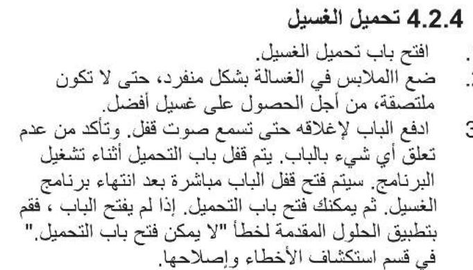 4.2.4 تحميل الغسيل . افتح باب تح MIL الغسيل. . ضع الملايس في الغسالة بشكل منفرد، حتى لا تكون ملتصقة، من أجل الحصول على غسيل أفضل. ادفع الباب إلاغاقه حتىarseم صوت ق Novel. وتأكد من عدم تعلق أي شيء بالباب. يتم ق Novel باب التحميل أثناء تشغيل ال almacenج. سيتم فتح ق Novel الباب مباشرة بعد انتهاه برناج الغسيل. ثم يمكنك فتح باب التحميل. إذا لم يفتح الباب ، فقم بتطبيق الحلول المقدمة لخطأ"لا يمكن فتح باب التحميل". في قسم استKaشاف الأخطاء واصلاحها.