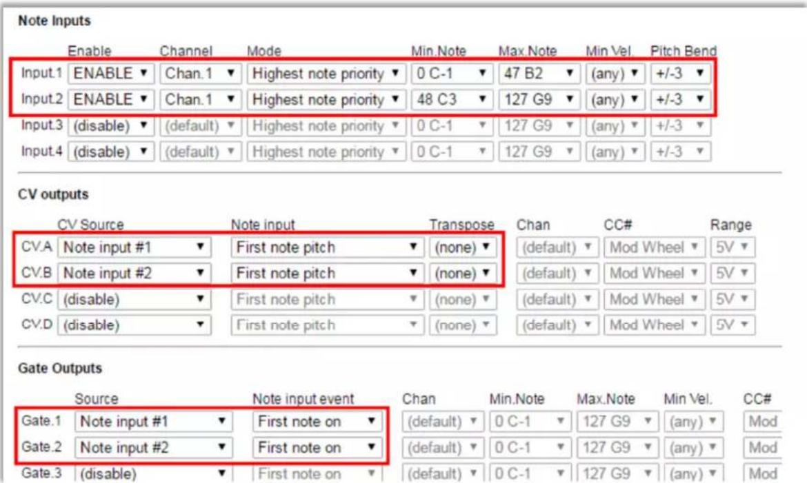 Note Inputs Enable Channel Mode Min. Note Max. Note Min Vel.Pitch Bend Input.1 ENABLE▼ Chan.1▼ Highest note priority▼ 0 C-1▼ 47 B2▼ (any)▼ +/-3▼ Input.2 ENABLE▼ Chan.1▼ Highest note priority▼ 48 C3▼ 127 G9▼ (any)▼ +/-3▼ Input.3 (disable)▼ (default)▼ Highest note priority▼ 0 C-1▼ 127 G9▼ (any)▼ +/-3▼ Input.4 (disable)▼ (default)▼ Highest note priority▼ 0 C-1▼ 127 G9▼ (any)▼ +/-3▼ CV outputs CV Source Nuote input Transpose Chan CC# Range CV.A Nuote input #1▼ First note pitch (none)▼(default)▼ Mod Wheel 5V CV.B Nuote input #2▼ First note pitch (none)▼(default)▼ Mod Wheel 5V CV.C (disable)▼ First note pitch (none)▼(default)▼ Mod Wheel 5V CV.D (disable)▼ First note pitch (none)▼(default)▼ Mod Wheel 5V Gate Outputs Source Nuote input event Chan Min. Note Max. Note Min Vel.CC# Gate.1 Nuote input #1▼ First note on ▼(default)▼ 0 C-1▼ 127 G9▼(any)▼Mod Gate.2 Nuote input #2▼ First note on ▼(default)▼ 0 C-1▼ 127 G9▼(any)▼Mod Gate.3 (disable)▼ First note on ▼(default)▼ 0 C-1▼ 127 G9▼(any)▼Mod