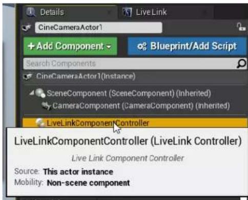 Details Live Link CineCameraActor1 + Add Component Blueprint/Add Script Search Components CineCameraActor1(Instance) SceneComponent (SceneComponent) (Inherited) CameraComponent (CameraComponent) (inherited) LiveLinkComponentController LiveLinkComponentController (LiveLink Controller) Live Link Component Controller Source: This actor instance Mobility: Non-scene component