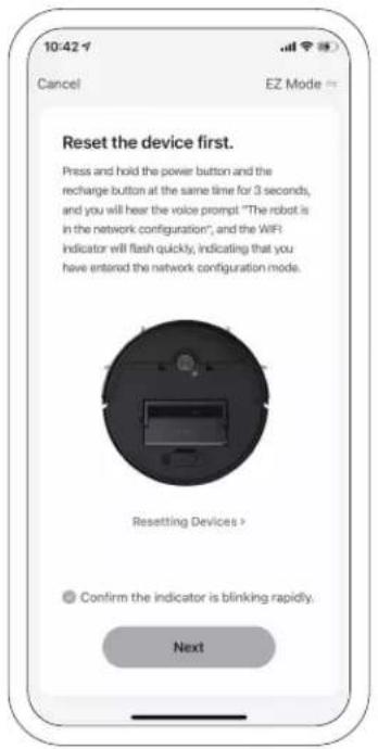 10:42 Cancel EZ Mode = Reset the device first. Press and hold the power button and the recharge button at the same time for 3 seconds, and you will hear the voice prompt "The robot is in the network configuration", and the WiFi indicator will flash quickly, indicating that you have entered the network configuration mode. Resetting Devices > Confirm the indicator is blinking rapidly. Next