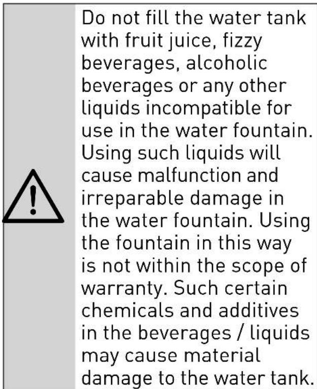 Do not fill the water tank with fruit juice, fizzy beverages, alcoholic beverages or any other liquids incompatible for use in the water fountain. Using such liquids will cause malfunction and irreparable damage in the water fountain. Using the fountain in this way is not within the scope of warranty. Such certain chemicals and additives in the beverages / liquids may cause material damage to the water tank.