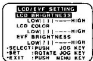 LCD/EVF SETTING LCD BRIGHTNESS LOW|||----HIGH LCD COLOR LOW|||----HIGH EVF BRIGHTNESS LOW|||----HIGH •SELECT:PUSH JOG KEY •SET :ROTATE JOG KEY •EXIT :PUSH MENU KEY