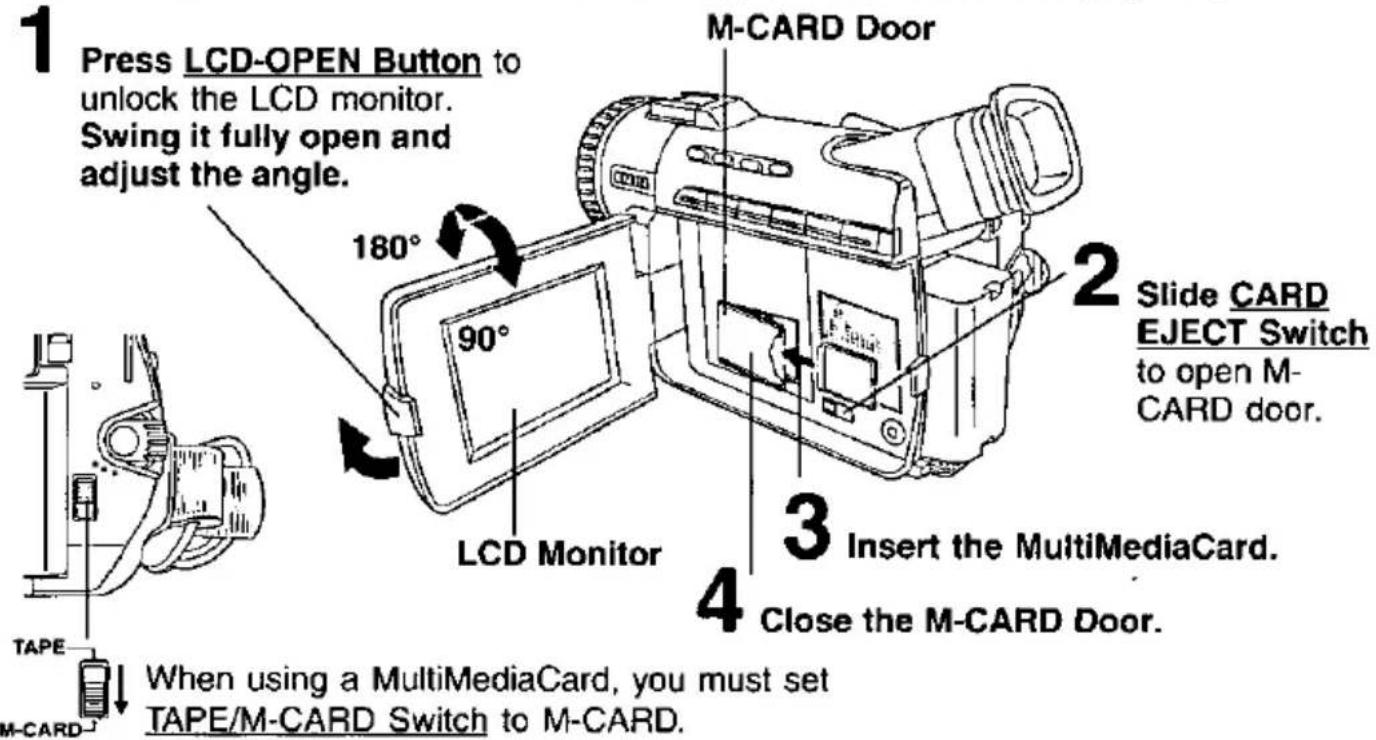 1 Press LCD-OPEN Button to unlock the LCD monitor. Swing it fully open and adjust the angle. 2 Slide CARD EJECT Switch to open M-CARD door. 3 Insert the MultiMediaCard. 4 Close the M-CARD Door. 5 LCD Monitor 6 M-CARD Door 7 180° 90° TAPE M-CARD When using a MultiMediaCard, you must set TAPE/M-CARD Switch to M-CARD.