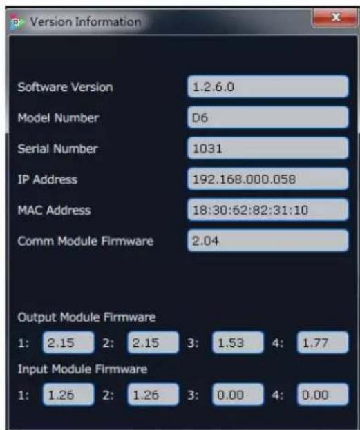 Version Information Software Version 1.2.6.0 Model Number D6 Serial Number 1031 IP Address 192.168.000.058 MAC Address 18:30:62:82:31:10 Comm Module Firmware 2.04 Output Module Firmware 1: 2.15 2: 2.15 3: 1.53 4: 1.77 Input Module Firmware 1: 1.26 2: 1.26 3: 0.00 4: 0.00