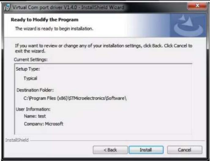 Virtual Com port driver V14.0 - InstallShield Wizard Ready to Modify the Program The wizard is ready to begin installation. If you want to review or change any of your installation settings, click Back. Click Cancel to exit the wizard. Current Settings: Setup Type: Typical Destination Folder: C:\Program Files (x86)\STMicroelectronics\Software\ User Information: Name: test Company: Microsoft InstallShield < Back Install Cancel