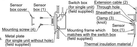 Sensor box cover Sensor box (1) Switch box (for single unit) (field supplied) Extension cable (2) Through hole Sheathed part Clamp (3) (knot) Sensor box (1) Mounting frame which matches with the switch box (field supplied) Mounting screw (4) Metal plate (for single unit without hole) (field supplied) Thermal insulation material