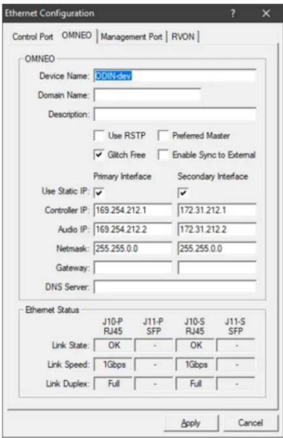 Ethernet Configuration Control Port OMNEO | Management Port | RVON | OMNEO Device Name: ODIN-dev Domain Name: Description: Use RSTP Preferred Master Glitch Free Enable Sync to External Primary Interface Secondary Interface Use Static IP: Controller IP: 169.254.212.1 172.31.212.1 Audio IP: 169.254.212.2 172.31.212.2 Netmask: 255.255.0.0 255.255.0.0 Gateway: DNS Server: Ethernet Status J10-P J11-P J10-S J11-S RJ45 SFP RJ45 SFP Link State: OK - OK - Link Speed: 1Gbps - 1Gbps - Link Duplex: Full - Full - Apply Cancel