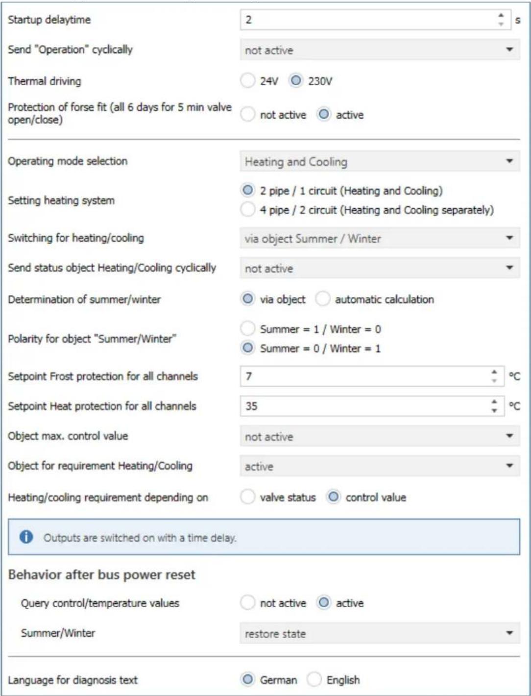 Startup delaytime Send "Operation" cyclically Thermal driving Protection of forse fit (all 6 days for 5 min valve open/close) 2 not active 24V 230V not active active Operating mode selection Setting heating system Switching for heating/cooling Send status object Heating/Cooling cyclically Determination of summer/winter Polarity for object "Summer/Winter" Setpoint Frost protection for all channels Setpoint Heat protection for all channels Object max. control value Object for requirement Heating/Cooling Heating/cooling requirement depending on 7 35 not active active valve status control value Outputs are switched on with a time delay. Behavior after bus power reset Query control/temperature values Summer/Winter not active active restore state Language for diagnosis text German English