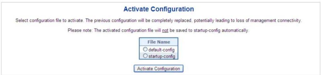 Activate Configuration Select configuration file to activate. The previous configuration will be completely replaced, potentially leading to loss of management connectivity. Please note: The activated configuration file will not be saved to startup-config automatically. File Name ○ default-config ○ startup-config Activate Configuration