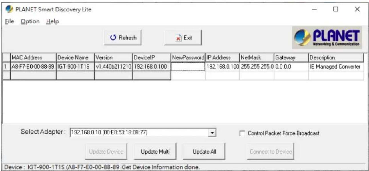 PLANET Smart Discovery Lite File Option Help Refresh Exit PLANET Networking & Communication MAC Address Device Name Version DeviceIP NewPassword IP Address NetMask Gateway Description 1 A8-F7-E0-00-88-89 IGT-900-1T1S v1.440b211210 192.168.0.100 192.168.0.100 255.255.255.0 0.0.0.0 IE Managed Converter Select Adapter: 192.168.0.10 (00:E0:53:18:08:77) Control Packet Force Broadcast Update Device Update Multi Update All Connect to Device Device: IGT-900-1T1S (A8-F7-E0-00-88-89 Get Device Information done.