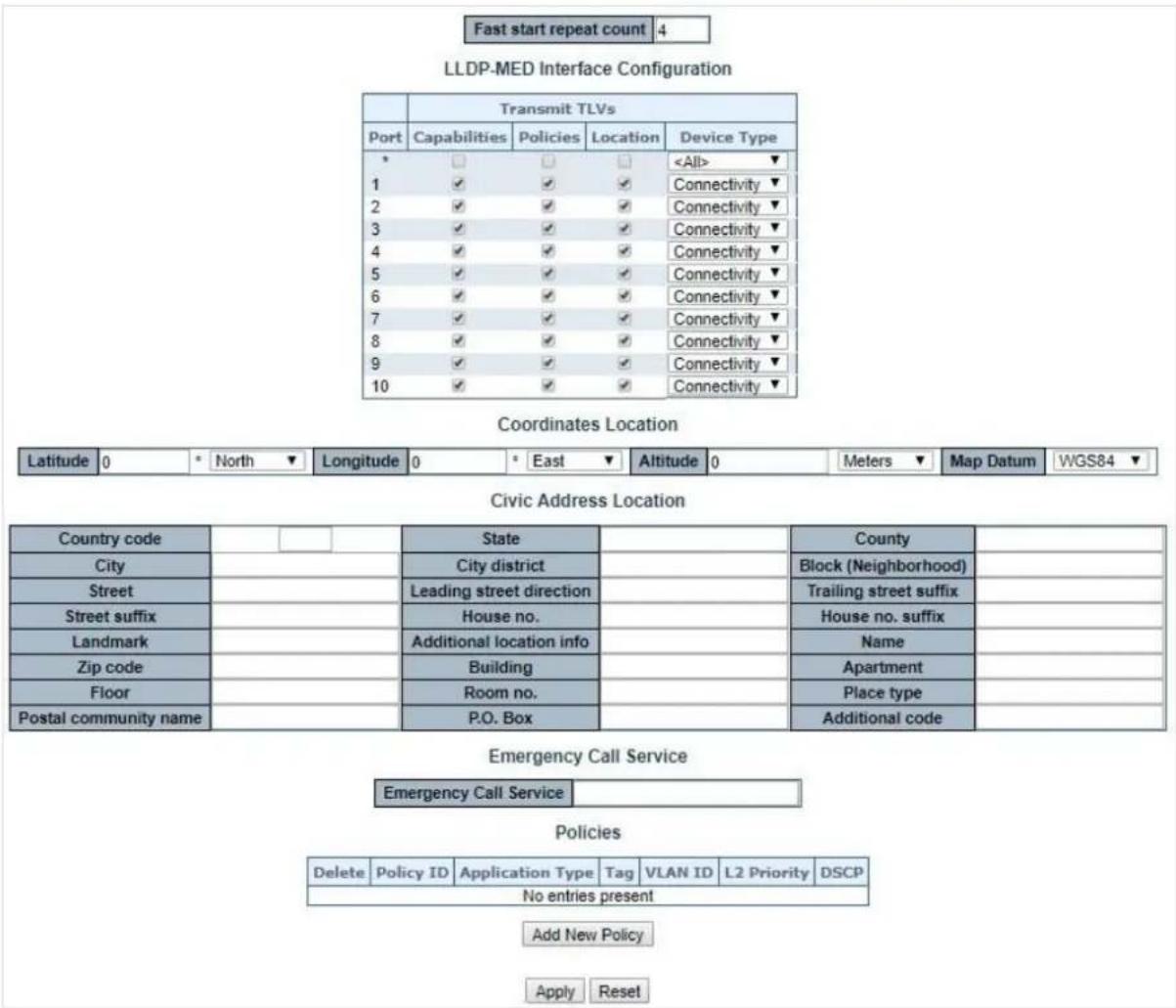 Fast start repeat count 4 LLDP-MED Interface Configuration Transmit TLVs Port Capabilities Policies Location Device Type * □ □ □ 1 ✓ ✓ ✓ Connectivity ✓ 2 ✓ ✓ ✓ Connectivity ✓ 3 ✓ ✓ ✓ Connectivity ✓ 4 ✓ ✓ ✓ Connectivity ✓ 5 ✓ ✓ ✓ Connectivity ✓ 6 ✓ ✓ ✓ Connectivity ✓ 7 ✓ ✓ ✓ Connectivity ✓ 8 ✓ ✓ ✓ Connectivity ✓ 9 ✓ ✓ ✓ Connectivity ✓ 10 ✓ ✓ ✓ Connectivity ✓ Coordinates Location Latitude 0 * North ▼ Longitude 0 * East ▼ Altitude 0 Meters ▼ Map Datum WGS84 ▼ Civic Address Location Country code State County City City district Block (Neighborhood) Street Leading street direction Trailing street suffix Street suffix House no. House no. suffix Landmark Additional location info Name Zip code Building Apartment Floor Room no. Place type Postal community name P.O. Box Additional code Emergency Call Service Emergency Call Service Policies Delete Policy ID Application Type Tag VLAN ID L2 Priority DSCP No entries present Add New Policy Apply Reset