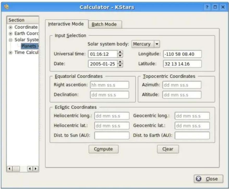 Calculator - KStars Section Coordinate Earth Coord Solar Syste Planets Time Calcul Interactive Mode Batch Mode Input Selection Solar system body: Mercury Universal time: 01:16:12 Longitude: -110 58 08.40 Date: 2005-01-25 Latitude: 32 13 14.16 Equatorial Coordinates Right ascension: hh mm ss.s Declination: dd mm ss.s Topocentric Coordinates Azimuth: dd mm ss.s Altitude: dd mm ss.s Ecliptic Coordinates Heliocentric long.: dd mm ss.s Geocentric long.: dd mm ss.s Heliocentric lat.: dd mm ss.s Geocentric lat.: dd mm ss.s Dist. to Sun (AU): Dist. to Earth (AU): Compute Clear Close