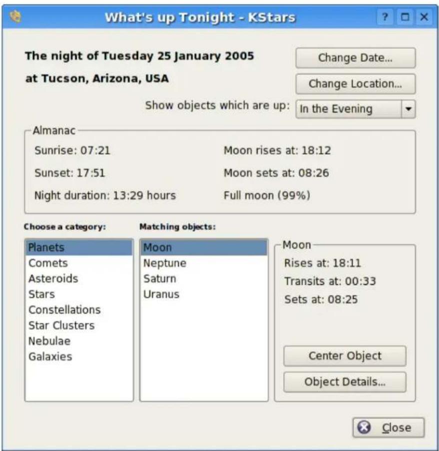 What's up Tonight - KStars The night of Tuesday 25 January 2005 at Tucson, Arizona, USA Change Date... Change Location... Show objects which are up: In the Evening Almanac Sunrise: 07:21 Moon rises at: 18:12 Sunset: 17:51 Moon sets at: 08:26 Night duration: 13:29 hours Full moon (99%) Choose a category: Planets Comets Asteroids Stars Constellations Star Clusters Nebulae Galaxies Matching objects: Moon Neptune Saturn Uranus Moon Rises at: 18:11 Transits at: 00:33 Sets at: 08:25 Center Object Object Details... Close