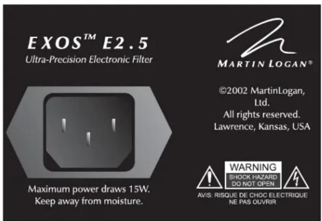 EXOS™ E2.5 Ultra-Precision Electronic Filter Maximum power draws 15W. Keep away from moisture. MARTIN LOGAN® ©2002 MartinLogan, Ltd. All rights reserved. Lawrence, Kansas, USA WARNING SHOCK HAZARD DO NOT OPEN AVIS: RISQUE DE CHOC ELECTRIQUE NE PAS OLVRIR