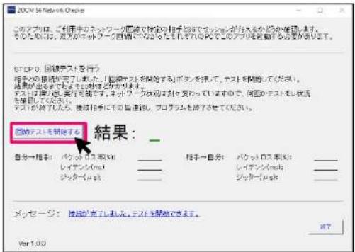 このプロは、ご利用のネットワーク国際で指定の相手順位でチェックが行うどのか催告します。 そのためには、双方がネットワーク国際にそのらられたそれれのPCでこのアプリを自動する必要があります。 STEP 3. 回路テストを行う 相手2D 障路が完了した。「国際テストを開始する」ボタンを利用して、テストを開けるください。 結果が発生するため、再開るため、再開るため、再開るため、再開るため、再開るため、再開るため、再開るため、再開るため、再開るため、再開るため、再開るため、再開るため、再開るため、再開るため、再開るため、再開るため、再開るため、再開るため、再開るため、再開るため、再開的 テストは可能です。ネットワーク形成を対応していますので、国際のテストを終了してください。 テストが終了いたします。後線相手にその旨連絡、プログラムを終了させてください。 回路テストを開始する 結果: 自分→相手: パケットロス製品: _ ______ レイングン(m) ______ シャッター(m) ______ メッセージ: 接成が完了しれる。テストを開始できます。 Ver 1.00