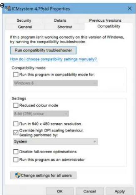 ICMsystem 4.79std Properties Security Details Previous Versions General Shortcut Compatibility If this program isn't working correctly on this version of Windows, try running the compatibility troubleshooter. Run compatibility troubleshooter How do I choose compatibility settings manually? Compatibility mode Run this program in compatibility mode for: Windows 8 Settings Reduced colour mode 8-bit (256) colour Run in 640 x 480 screen resolution Override high DPI scaling behaviour Scaling performed by: System Disable full-screen optimisations Run this program as an administrator Change settings for all users OK Cancel Apply