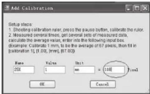 Add Calibration Setup steps 1. Shooting calibration ruler, press the pause button, calibrate the ruler. 2. Measured several times, get several sets of measured data, calculate the average value, enter into the following input box. (Example: Calibrate 1 mm, to be the average of 67 pixels, then fill in [calibration 1], [1.00], [mm], [67.00]) Name Value Unit 25X 1 mm = 110 Pixel OK Cancel
