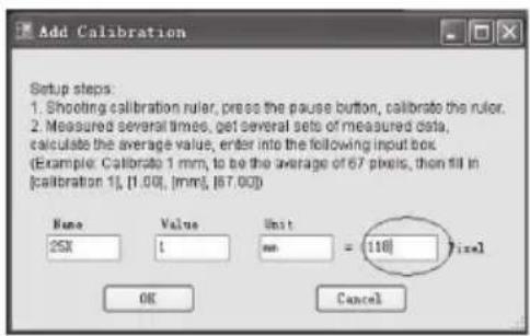 Add Calibration Setup steps: 1. Shooting calibration ruler, press the pause button, calibrate the ruler. 2. Measured several times, get several sets of measured data, calculate the average value, enter into the following input box. Example: Calibrate 1 mm, to be the average of 67 pixels, then fill in [calibration 1], [1.00], [mm], [67.00] Name Value Unit 25X 1 mm = 110Pixel OK Cancel