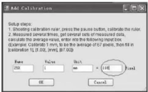 Add Calibration Setup steps: 1. Shooting calibration ruler, press the pause button, calibrate the ruler. 2. Measured several times, get several sets of measured data, calculate the average value, enter into the following input box. (Example: Calibrate 1 mm, to be the average of 67 pixels, then fill in [calibration 1], [1.00], [mm], [87.00]) Name Value Unit 25X 1 mm = 110 Pixel OK Cancel