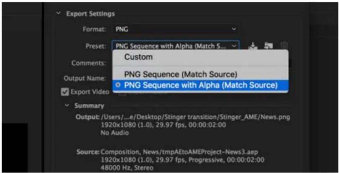 Export Settings Format: PNG Preset: PNG Sequence with Alpha (Match S... Custom PNG Sequence (Match Source) Output Name: PNG Sequence with Alpha (Match Source) Export Video Summary Output: /Users/...e/Desktop/Stinger transition/Stinger_AME/News.png 1920x1080 (1.0), 29.97 fps, 00:00:02:00 No Audio Source: Composition, News/tmpAEtoAMEProject-News3.aep 1920x1080 (1.0), 29.97 fps, Progressive, 00:00:02:00 48000 Hz, Stereo