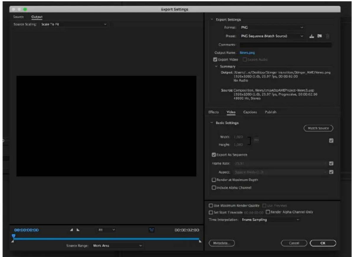 Export Settings Source Output Source Scaling: Scale To Fit Export Settings Format: PNG Preset: PNC Sequence (Match Source) Comments: Output Name: News.png ✓ Export Video ✓ Export Audio ✓ Summary Output /Users/...e/Desktop/Stinger transition/Stinger_AME/News.png 1920x1080 (1.0), 29.97 fps, 00:00:02:00 No Audio Source Composition, News/fmaAetoAMEProject-News3.etep 1920x1080 (1.0), 29.97 fps, Progressive, 00:00:62:00 48000 Hz, Stereo Effects Video Captions Publish Basic Settings Match Source Width: 1,880 px Height: 1,080 px ✓ Export As Sequence Frame Rate: 25.97 ✓ Aspect: Square Pixels (1.2) ✓ Render at Maximum Depth ✓ Include Alpha Channel Use Maximum Render Quality ✓ Use Preview Set Start Timecode 66:00:00:00 ✓ Render Alpha Channel Only Time Interpolation: Frame Sampling 00:00:00:00 Fit 00:00:02:00 Source Range: Work Area Metadata... Cancel OK