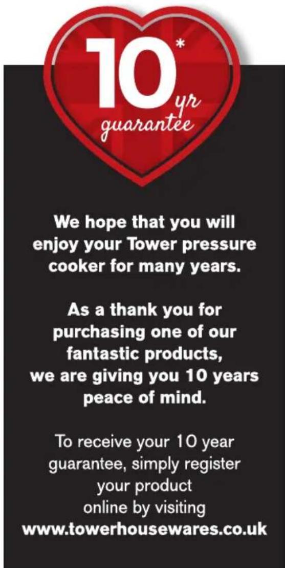 10* yr guarantee We hope that you will enjoy your Tower pressure cooker for many years. As a thank you for purchasing one of our fantastic products, we are giving you 10 years peace of mind. To receive your 10 year guarantee, simply register your product online by visiting www.towerhousewares.co.uk