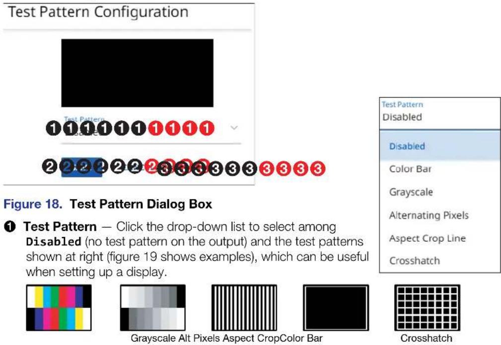 Test Pattern Configuration 1 1 1 1 1 1 1 1 1 2 2 2 2 2 2 3 3 3 3 3 3 3 Figure 18. Test Pattern Dialog Box ① Test Pattern — Click the drop-down list to select among Disabled (no test pattern on the output) and the test patterns shown at right (figure 19 shows examples), which can be useful when setting up a display. Grayscale Alt Pixels Aspect CropColor Bar Test Pattern Disabled Color Bar Grayscale Alternating Pixels Aspect Crop Line Crosshatch Crosshatch