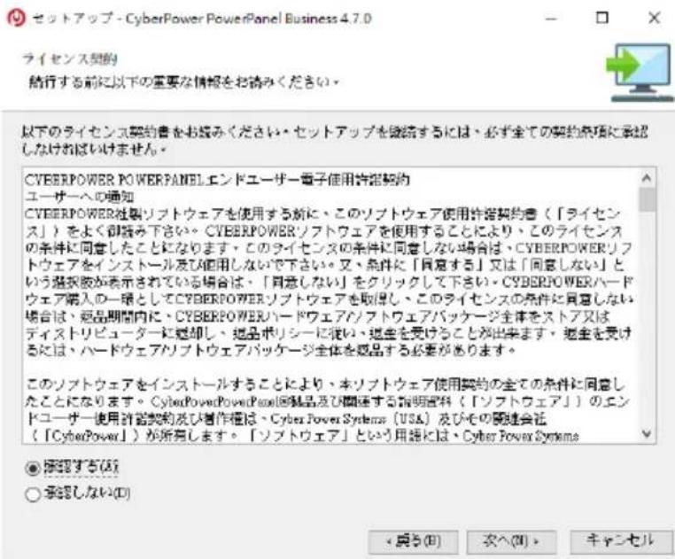 セットアップ - CyberPower PowerPanel Business 4.7.0 ライセンス契約 結行する前に以下の重要な情報をお読みください。 以下のライセンス契約書をお読みください。・セットアップを継続するには、必ず全ての契約条項に承認しなければいけません。 CVEERPOWER POWERPANELエンドユーザー電子借用許諾契約 ユーザーへの通知 CVEERPOWER社製リフトウェアを使用する新に、このリフトウェア使用許諾契約書(「ライセンス」)をよく御読み下さい。CVEERPOWERソフトウェアを使用することにより、このライセンスの条件に同意したことになります。・このライセンスの条件に同意しない場合は、CYBERPOWERリフトウェアをインストール及び適用しないで下さい。又、条件に「同意する」又は「同意しない」という選択肢が表示されている場合は、「同意しない」をクリックして下さい。CYBERPOWERハードウェア購入の一環としてCYBERPOWERソフトウェアを取得し、このライセンスの条件に同意しない場合は、商品期間内に、CYBERPOWERハードウェアソフトウェアパッケージ全体をストア又はディストリピューターに鍵却し、商品ポリシーに従い、退金を受けることが出来ます。退金を受けるには、ハードウェアソフトウェアパッケージ全体を商品する必要があります。 このソフトウェアをインストールすることにより、本リフトウェア使用契約の全ての条件に同意したことになります。CyberPowerPowerPool回録品及び関連する指明選択(「ソフトウェア」)のエンドユーザー使用許諾契約及び制作権は、Cyber Power Systems(USA)及びその関連会社(「CyberPower」)が所有します。「ソフトウェア」という用途には、Cyber Power Systems ● 撮認する(A) ○ 撮認しない(D) < 奔う(B) 次へ(O) > キャンセル