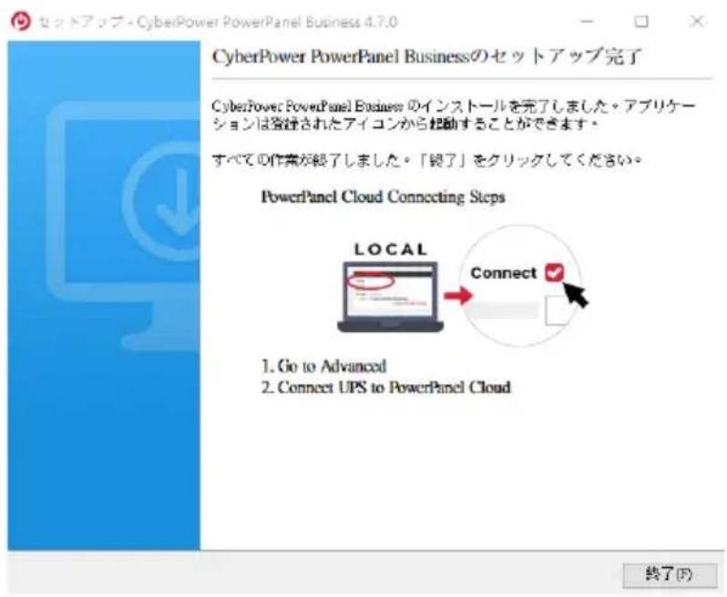 セットアップ - CyberPower PowerPanel Business 4.7.0 CyberPower PowerPanel Businessのセットアップ完了 CyberPower PowerPanel Business のインストールを完了しました。アプリケーションは登録されたアイコンから起動することができます。 すべての作業が終了しました。「終了」をクリックしてください。 PowerPanel Cloud Connecting Steps LOCAL Connect ✓ 1. Go to Advanced 2. Connect UPS to PowerPanel Cloud 終了(F)
