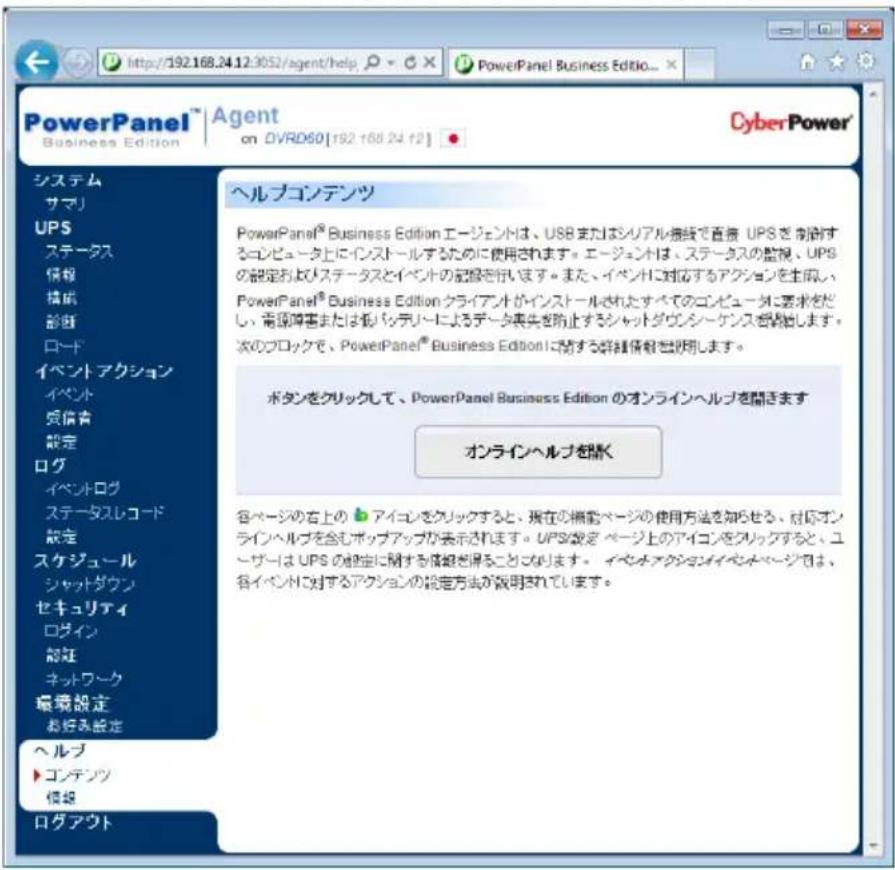 http://192.168.24.12:3052/agent/help PowerPanel Business Edition... Agent on OVRD60[192 168.24.12] CyberPower® システム サマリ UPS ステータス 情報 構成 診断 ロード イベントアクション イベント 頁信書 設定 ログ イベントログ ステータスレコード 設定 スケジュール シャットダウン セキュリティ ログイン 設定 ネットワーク 環境設定 お好み設定 ヘルプ コンデンツ 模拠 ログアウト ヘルプコンデンツ PowerPanel® Business Edition エージェントは、USB またはシリアル接続で直接 UPS を制御するコンピュータ上にインストールするために使用されます。エージェントは、ステータスの監視、UPS の設定およびステータスとイベントの記憶を行います。また、イベントに対するアクションを生図し、PowerPanel® Business Edition クライアントがインストールされたすべてのコンピュータに要求をだし、音源障害または低バッテリーによるデータ喪失を防止するシャットダウンシーケンスを除きます。次のブロックで、PowerPanel® Business Editionに関する詳細情報を説明します。 ボタンをクリックして、PowerPanel Business Edition のオンラインヘルプを開きます オンラインヘルプを開く 各ページの右上の アイコンをクリックすると、現在の機能ページの使用方法を知らせる、対応オンラインヘルプを含むボップアップが表示されます。UPS設定 ページ上のアイコンをクリックすると、ユーザーは UPS の設定に関する情報を除ることになります。 イペネオアクションでイベントページでは、各イベントに対するアクションの設定方法が説明されています。