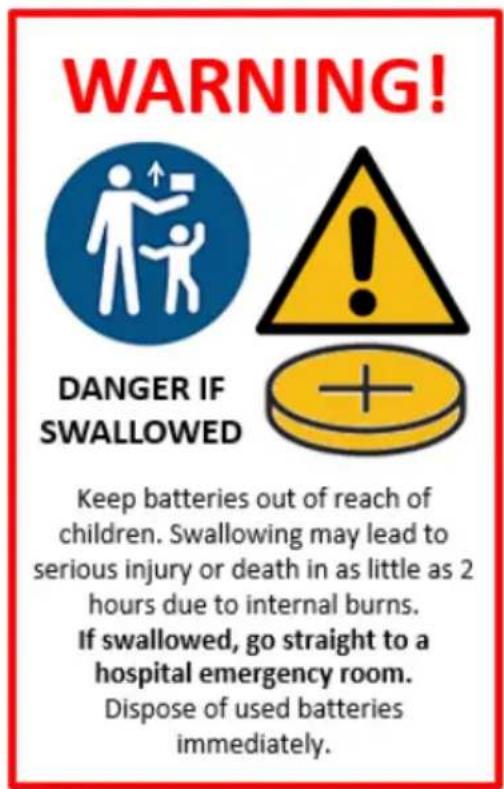 WARNING! DANGER IF SWALLOWED Keep batteries out of reach of children. Swallowing may lead to serious injury or death in as little as 2 hours due to internal burns. If swallowed, go straight to a hospital emergency room. Dispose of used batteries immediately.