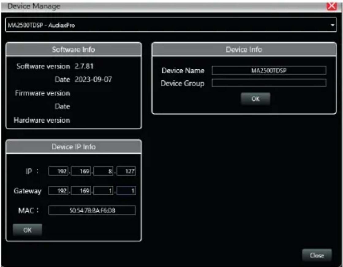 Device Manage MA2500TDSP - AudiaxPro Software Info Software version 2.7.81 Date 2023-09-07 Firmware version Date Hardware version Device Info Device Name MA2500TDSP Device Group OK Device IP Info IP : 192.. 169.. 8.. 127 Gateway 192.. 169.. 1.. 1 MAC : 50.54.78.8A.F6:D8 OK Close