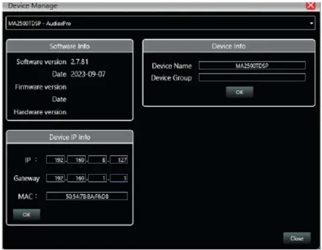 Device Manage MA2500TDSP - AudiaxPro Software Info Software version 2.7.81 Date 2023-09-07 Firmware version Date Hardware version Device Info Device Name MA2500TDSP Device Group OK Device IP Info IP : 192. 169. 8. 127 Gateway 192. 169. 1. 1 MAC : 50.54.7B.BA:F6:D8 OK Close