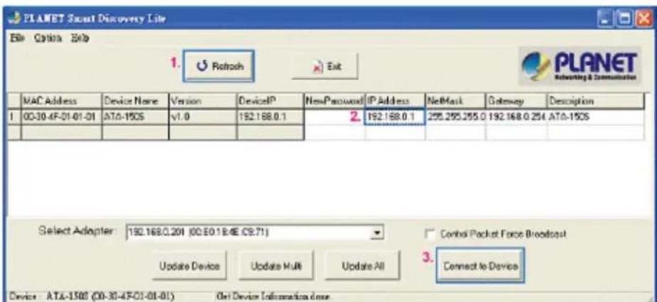 PLANET Smart Discovery Lite File Options Help 1. Refresh Exit MAC Address Device Name Version DeviceP NewPassword IP Address NetMask Gateway Description 1 00-30-4F-01-01-01 ATA-150S v1.0 192.168.0.1 2. 192.168.0.1 295.295.255.0 192.168.0.254 ATA-150S Select Adapter: 192.168.0.201 (00.E0.18.4E.C9.71) Control Packet Force Broadcast Update Device Update Multi Update All Connect to Device Device ATA-150S (00-30-4F-01-01-01) Get Device Information close